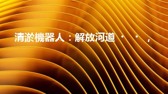 清淤機器人：解放河道，重塑水生態(tài)！